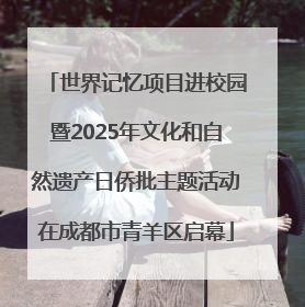 世界记忆项目进校园暨2025年文化和自然遗产日侨批主题活动在成都市青羊区启幕