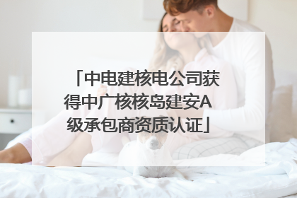 中电建核电公司获得中广核核岛建安A级承包商资质认证