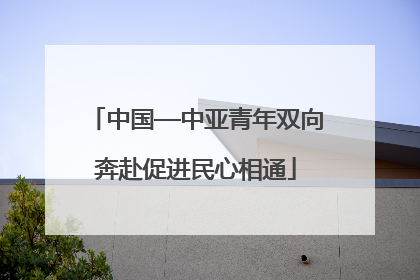 中国—中亚青年双向奔赴促进民心相通