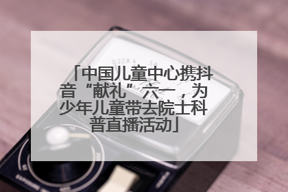 中国儿童中心携抖音“献礼”六一，为少年儿童带去院士科普直播活动