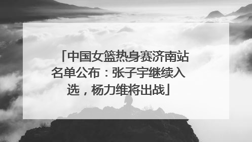 中国女篮热身赛济南站名单公布：张子宇继续入选，杨力维将出战