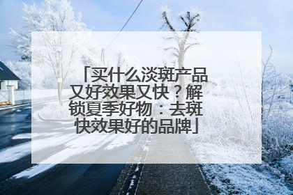 买什么淡斑产品又好效果又快？解锁夏季好物：去斑快效果好的品牌
