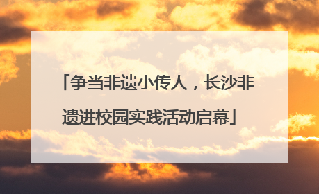 争当非遗小传人，长沙非遗进校园实践活动启幕