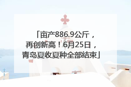 亩产886.9公斤，再创新高！6月25日，青岛夏收夏种全部结束