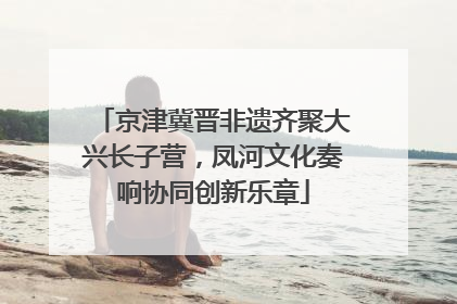 京津冀晋非遗齐聚大兴长子营，凤河文化奏响协同创新乐章