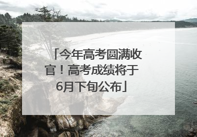 今年高考圆满收官！高考成绩将于6月下旬公布