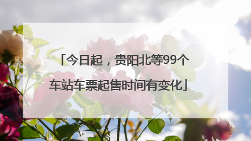 今日起，贵阳北等99个车站车票起售时间有变化
