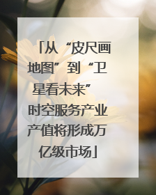 从“皮尺画地图”到“卫星看未来” 时空服务产业产值将形成万亿级市场