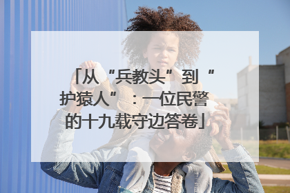 从“兵教头”到“护猿人”：一位民警的十九载守边答卷