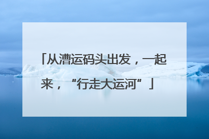 从漕运码头出发，一起来，“行走大运河”