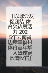 以球会友促团结 体育兴边展活力 2025年云南省边境幸福村体育嘉年华三人篮球赛圆满收官