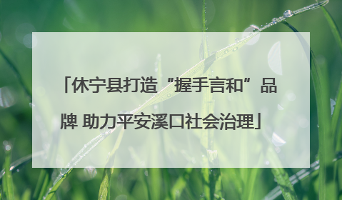 休宁县打造“握手言和”品牌 助力平安溪口社会治理