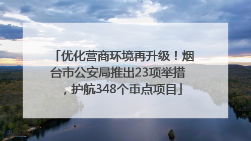 优化营商环境再升级！烟台市公安局推出23项举措，护航348个重点项目