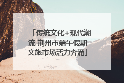 传统文化+现代潮流 荆州市端午假期文旅市场活力奔涌