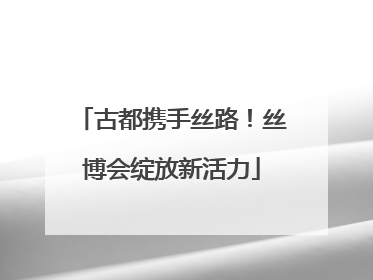 古都携手丝路！丝博会绽放新活力