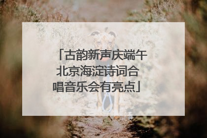 古韵新声庆端午 北京海淀诗词合唱音乐会有亮点