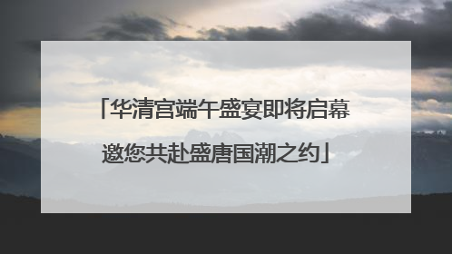 华清宫端午盛宴即将启幕 邀您共赴盛唐国潮之约