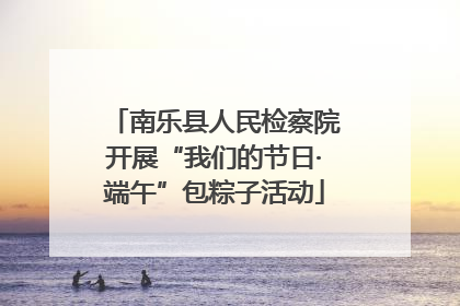 南乐县人民检察院开展“我们的节日·端午”包粽子活动
