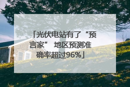 光伏电站有了“预言家” 地区预测准确率超过96%