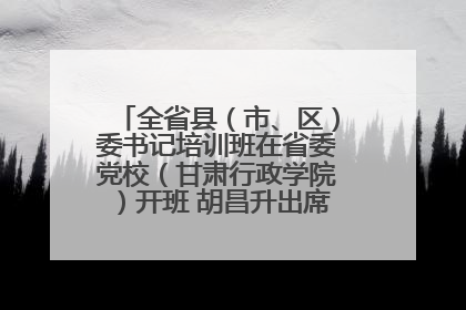 全省县（市、区）委书记培训班在省委党校（甘肃行政学院）开班 胡昌升出席开班式并讲话