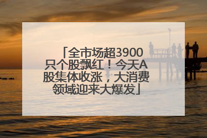 全市场超3900只个股飘红！今天A股集体收涨，大消费领域迎来大爆发