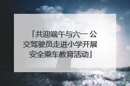 共迎端午与六一 公交驾驶员走进小学开展安全乘车教育活动