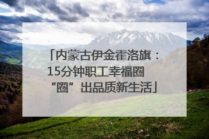 内蒙古伊金霍洛旗：15分钟职工幸福圈 “圈”出品质新生活