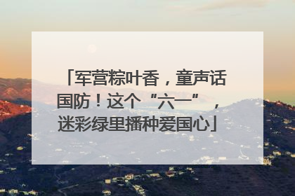 军营粽叶香，童声话国防！这个“六一”，迷彩绿里播种爱国心