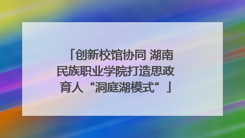 创新校馆协同 湖南民族职业学院打造思政育人“洞庭湖模式”
