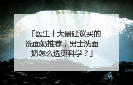 医生十大最建议买的洗面奶推荐，男士洗面奶怎么选更科学？