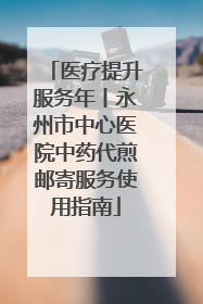医疗提升服务年丨永州市中心医院中药代煎邮寄服务使用指南