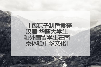 包粽子制香囊穿汉服 华裔大学生和外国留学生在南京体验中华文化