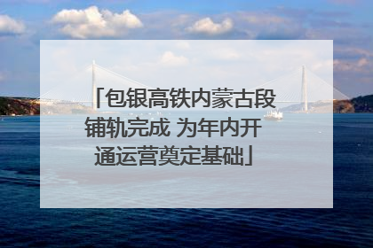包银高铁内蒙古段铺轨完成 为年内开通运营奠定基础