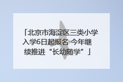 北京市海淀区三类小学入学6日起报名 今年继续推进“长幼随学”