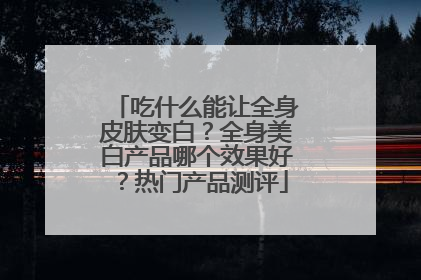 吃什么能让全身皮肤变白？全身美白产品哪个效果好？热门产品测评