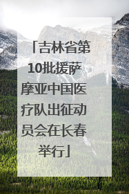 吉林省第10批援萨摩亚中国医疗队出征动员会在长春举行