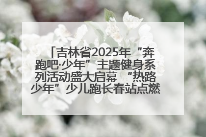吉林省2025年“奔跑吧·少年”主题健身系列活动盛大启幕 “热路少年”少儿跑长春站点燃少年运动热情