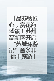 品苏绣匠心，赏花海盛景！苏州高新区开启“苏城环游记”首条非遗主题游