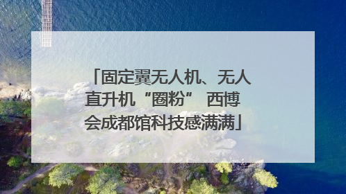 固定翼无人机、无人直升机“圈粉” 西博会成都馆科技感满满