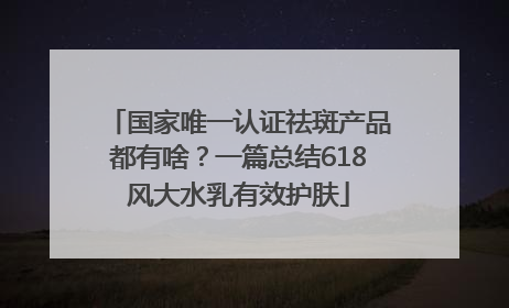 国家唯一认证祛斑产品都有啥？一篇总结618风大水乳有效护肤