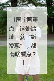 国宝画重点｜这处遗址三获“新发现”，都有啥看点？