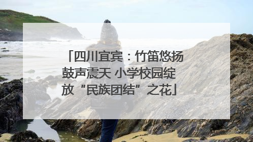 四川宜宾：竹笛悠扬鼓声震天 小学校园绽放“民族团结”之花