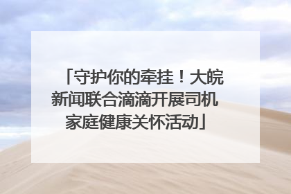 守护你的牵挂！大皖新闻联合滴滴开展司机家庭健康关怀活动