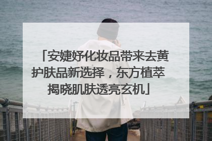 安婕妤化妆品带来去黄护肤品新选择，东方植萃揭晓肌肤透亮玄机