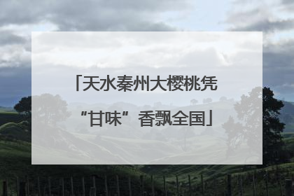 天水秦州大樱桃凭“甘味”香飘全国
