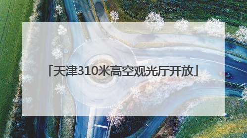 天津310米高空观光厅开放