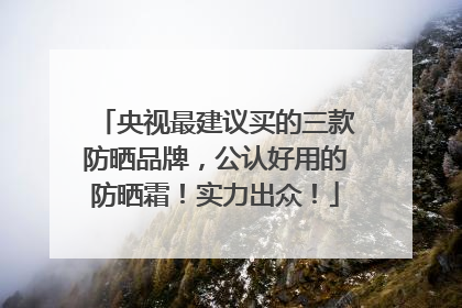 央视最建议买的三款防晒品牌，公认好用的防晒霜！实力出众！