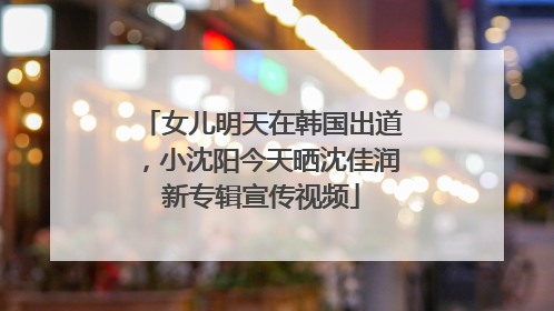 女儿明天在韩国出道，小沈阳今天晒沈佳润新专辑宣传视频