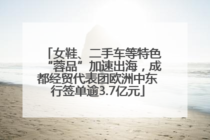 女鞋、二手车等特色“蓉品”加速出海，成都经贸代表团欧洲中东行签单逾3.7亿元