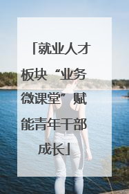 就业人才板块“业务微课堂”赋能青年干部成长